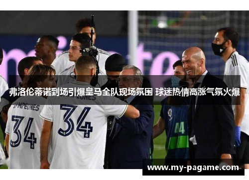 弗洛伦蒂诺到场引爆皇马全队现场氛围 球迷热情高涨气氛火爆 弗洛伦蒂诺到场引爆皇马全队现场氛围 球迷热情高涨气氛火爆