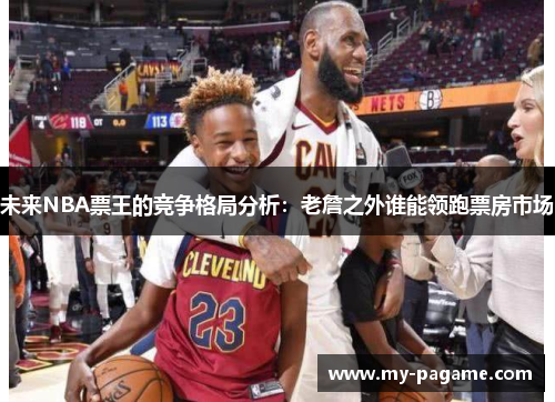 未来NBA票王的竞争格局分析:老詹之外谁能领跑票房市场 未来NBA票王的竞争格局分析:老詹之外谁能领跑票房市场
