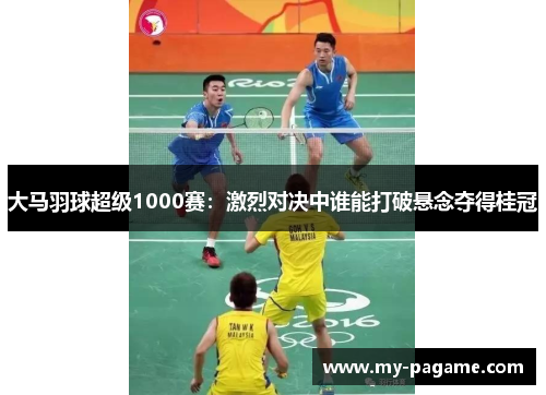 大马羽球超级1000赛：激烈对决中谁能打破悬念夺得桂冠