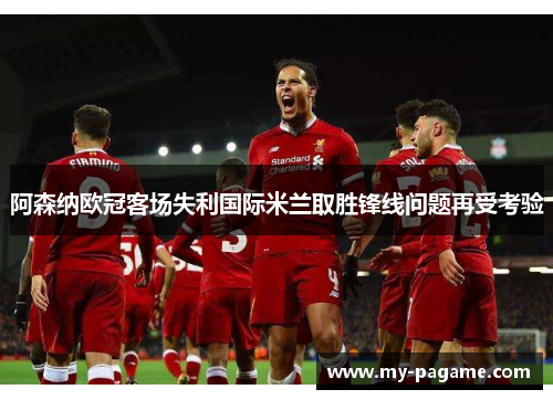 阿森纳欧冠客场失利国际米兰取胜锋线问题再受考验 阿森纳欧冠客场失利国际米兰取胜锋线问题再受考验